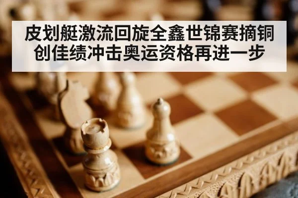 皮划艇激流回旋全鑫世锦赛摘铜创佳绩冲击奥运资格再进一步